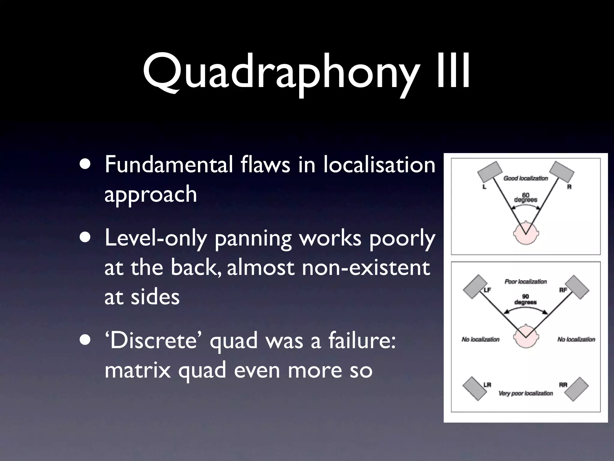 Quadraphony III
• Fundamental ﬂaws in localisation
  approach
• Level-only panning works poorly
  at the back, almost non-existent
  at sides
• ‘Discrete’ quad was a failure:
  matrix quad even more so
 