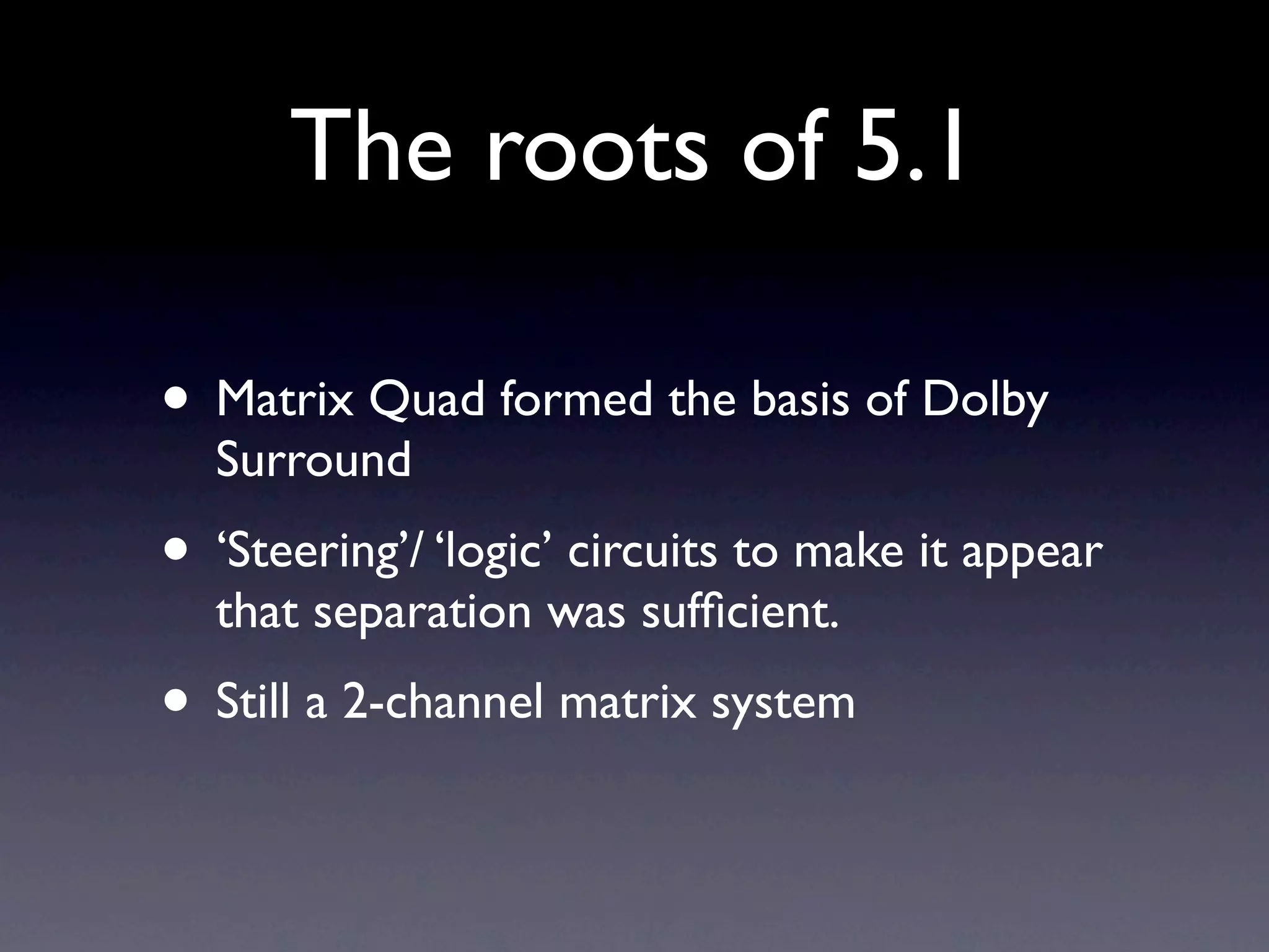 The roots of 5.1

• Matrix Quad formed the basis of Dolby
  Surround
• ‘Steering’/ ‘logic’ circuits to make it appear
  that separation was sufﬁcient.
• Still a 2-channel matrix system
 