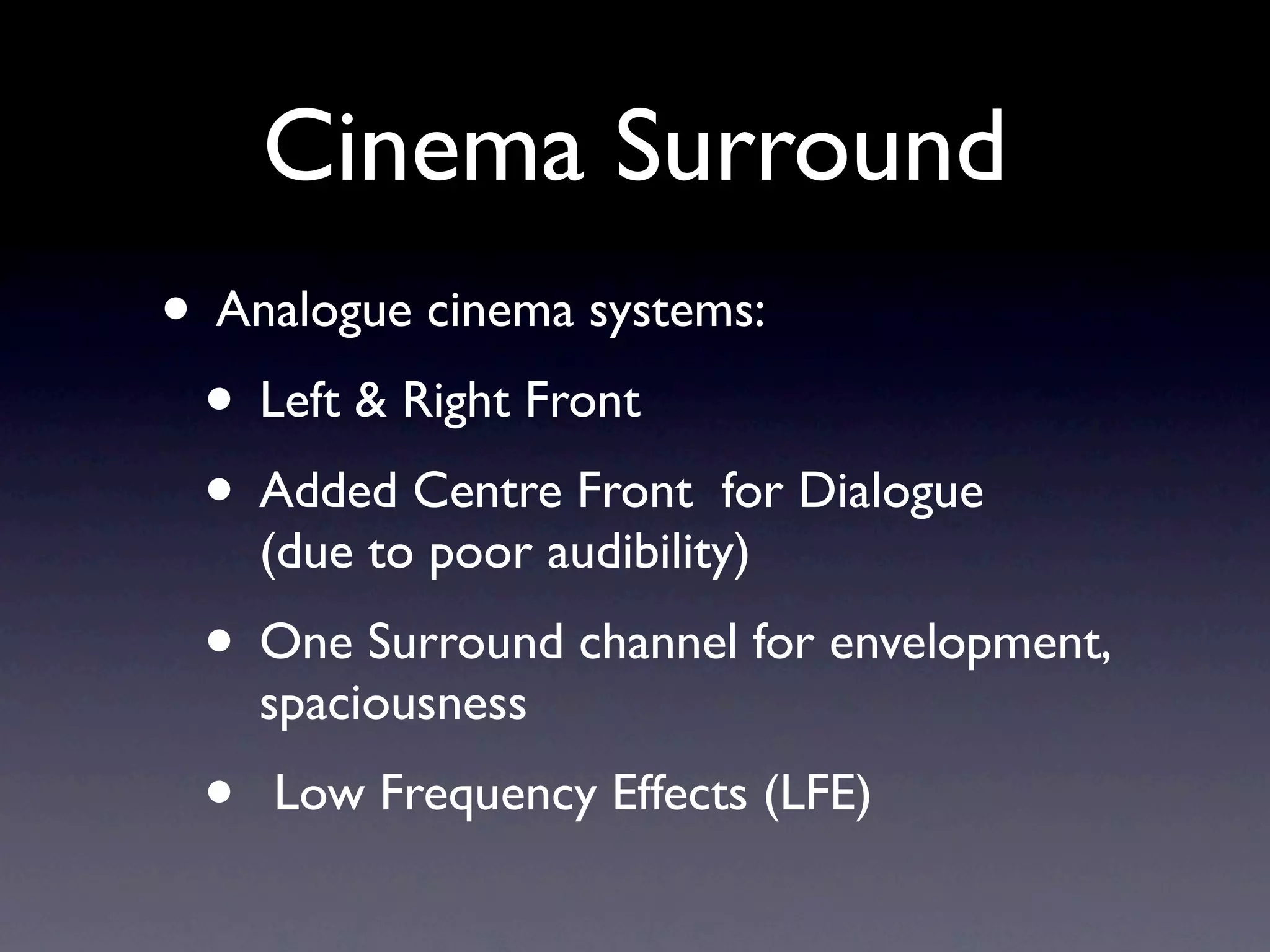 Cinema Surround
• Analogue cinema systems:
 • Left & Right Front
 • Added Centre Front for Dialogue
     (due to poor audibility)
 • One Surround channel for envelopment,
     spaciousness
 •   Low Frequency Effects (LFE)
 