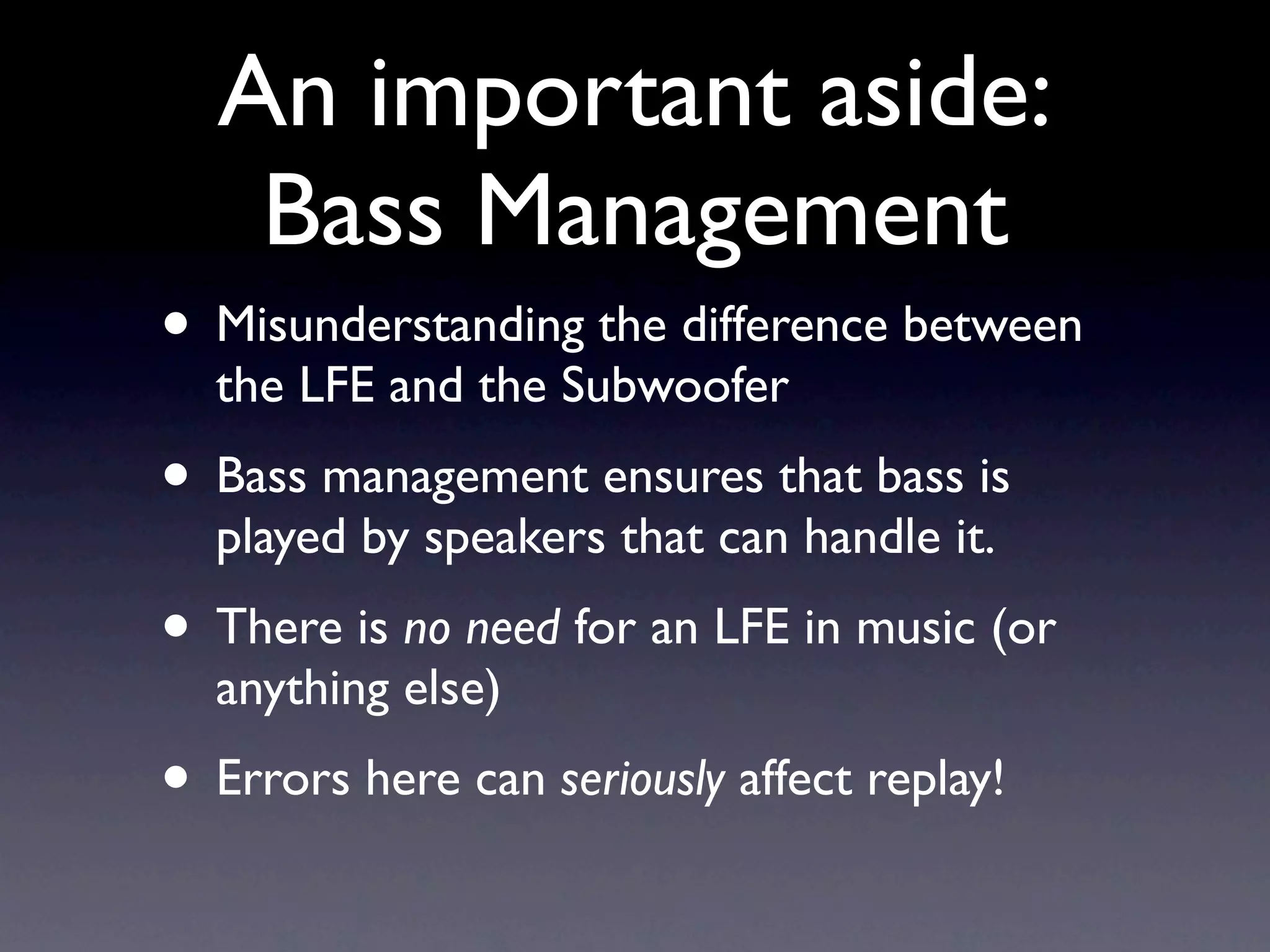 An important aside:
   Bass Management
• Misunderstanding the difference between
  the LFE and the Subwoofer
• Bass management ensures that bass is
  played by speakers that can handle it.
• There is no need for an LFE in music (or
  anything else)
• Errors here can seriously affect replay!
 