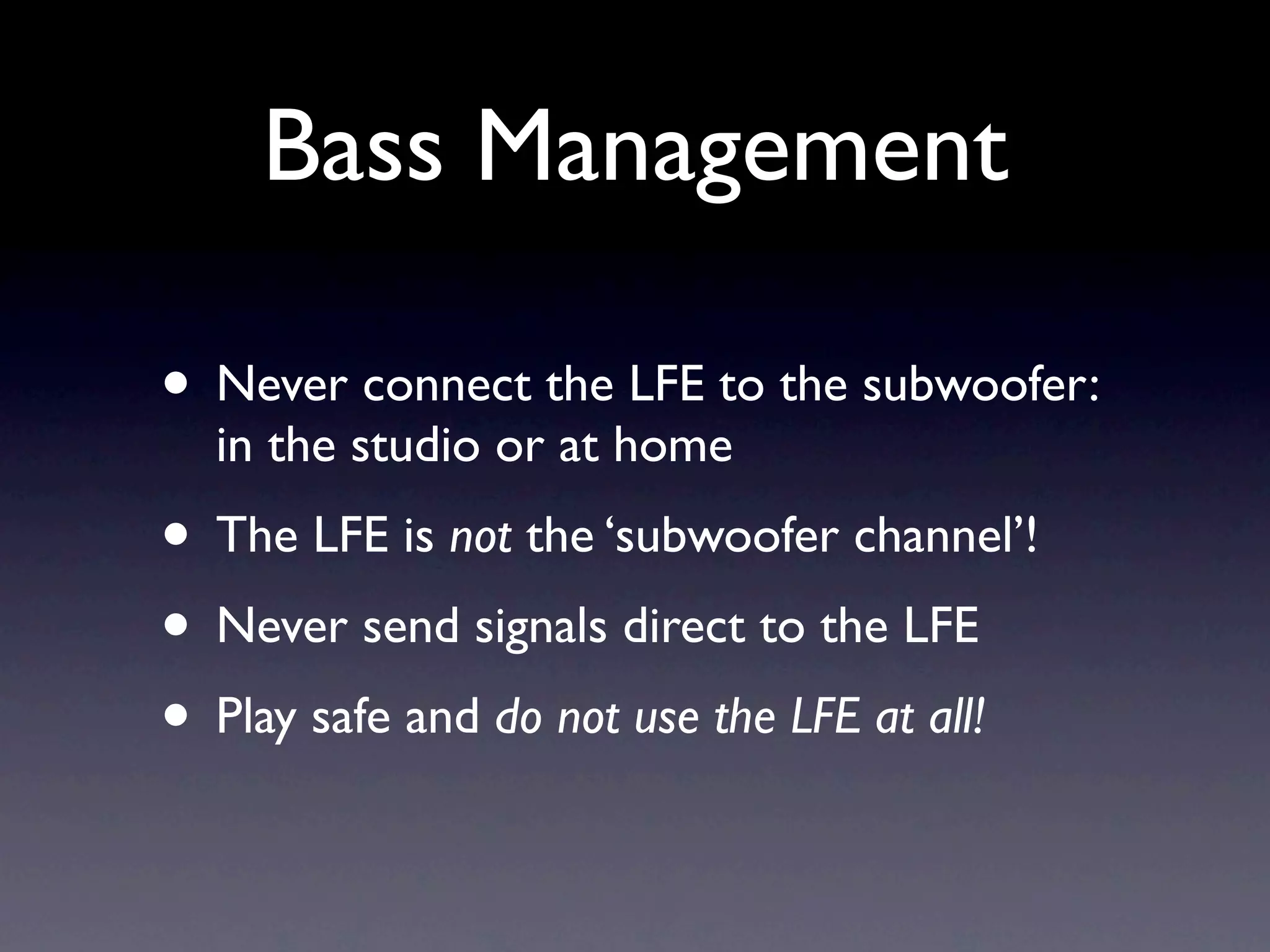 Bass Management

• Never connect the LFE to the subwoofer:
  in the studio or at home
• The LFE is not the ‘subwoofer channel’!
• Never send signals direct to the LFE
• Play safe and do not use the LFE at all!
 