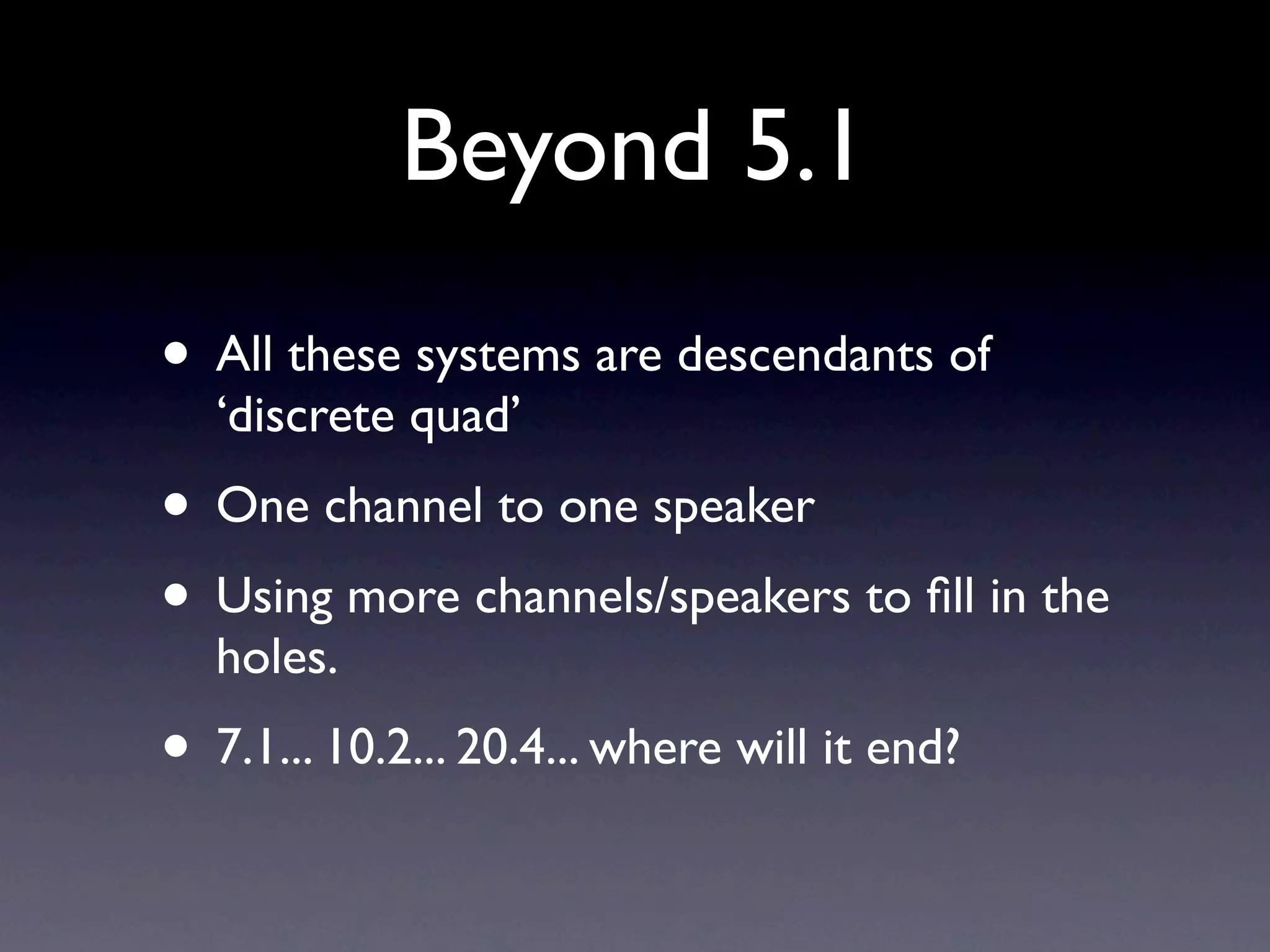 Beyond 5.1
• All these systems are descendants of
  ‘discrete quad’
• One channel to one speaker
• Using more channels/speakers to ﬁll in the
  holes.
• 7.1... 10.2... 20.4... where will it end?
 