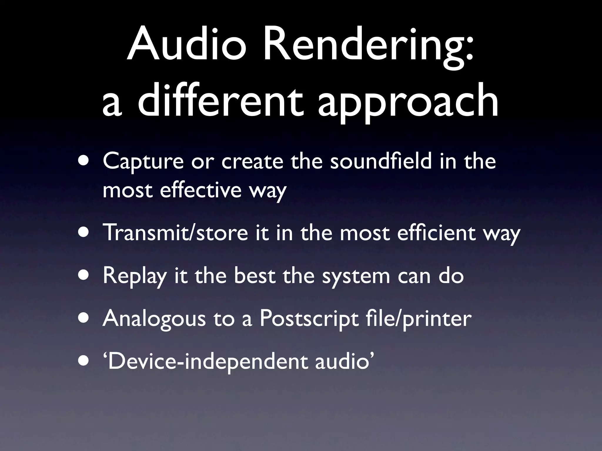 Audio Rendering:
  a different approach
• Capture or create the soundﬁeld in the
  most effective way
• Transmit/store it in the most efﬁcient way
• Replay it the best the system can do
• Analogous to a Postscript ﬁle/printer
• ‘Device-independent audio’
 