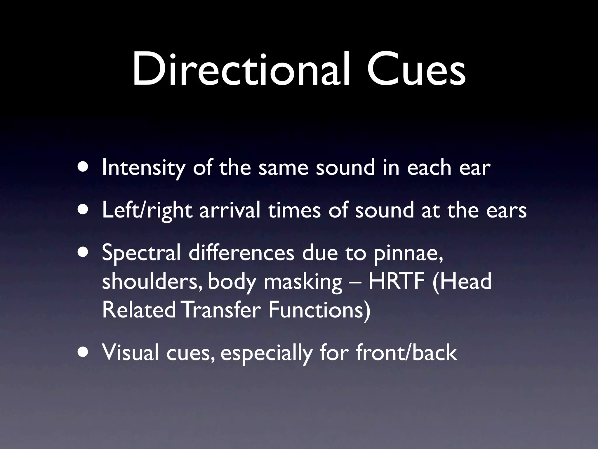 Directional Cues
• Intensity of the same sound in each ear
• Left/right arrival times of sound at the ears
• Spectral differences due to pinnae,
  shoulders, body masking – HRTF (Head
  Related Transfer Functions)
• Visual cues, especially for front/back
 