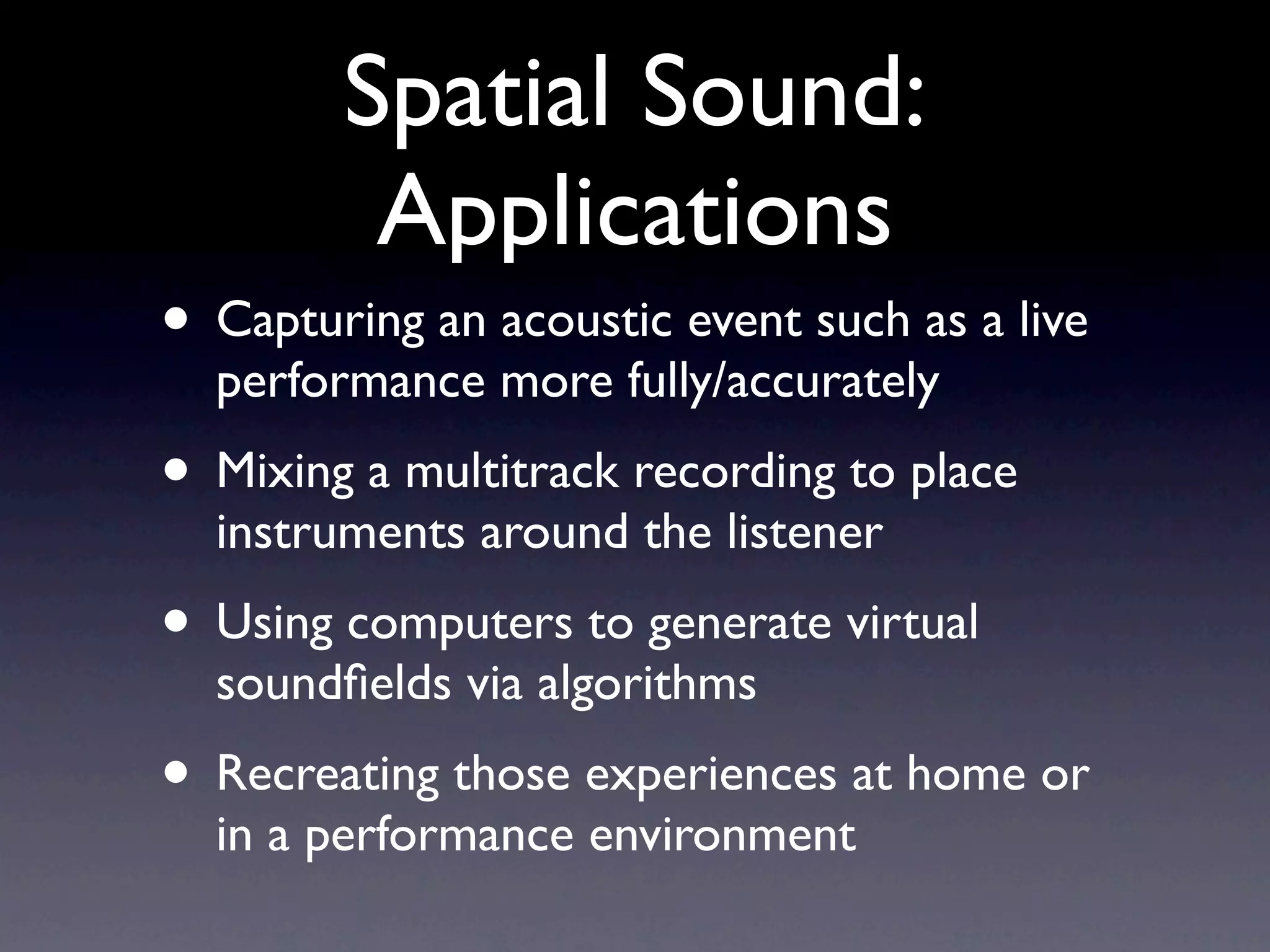 Spatial Sound:
         Applications
• Capturing an acoustic event such as a live
  performance more fully/accurately
• Mixing a multitrack recording to place
  instruments around the listener
• Using computers to generate virtual
  soundﬁelds via algorithms
• Recreating those experiences at home or
  in a performance environment
 