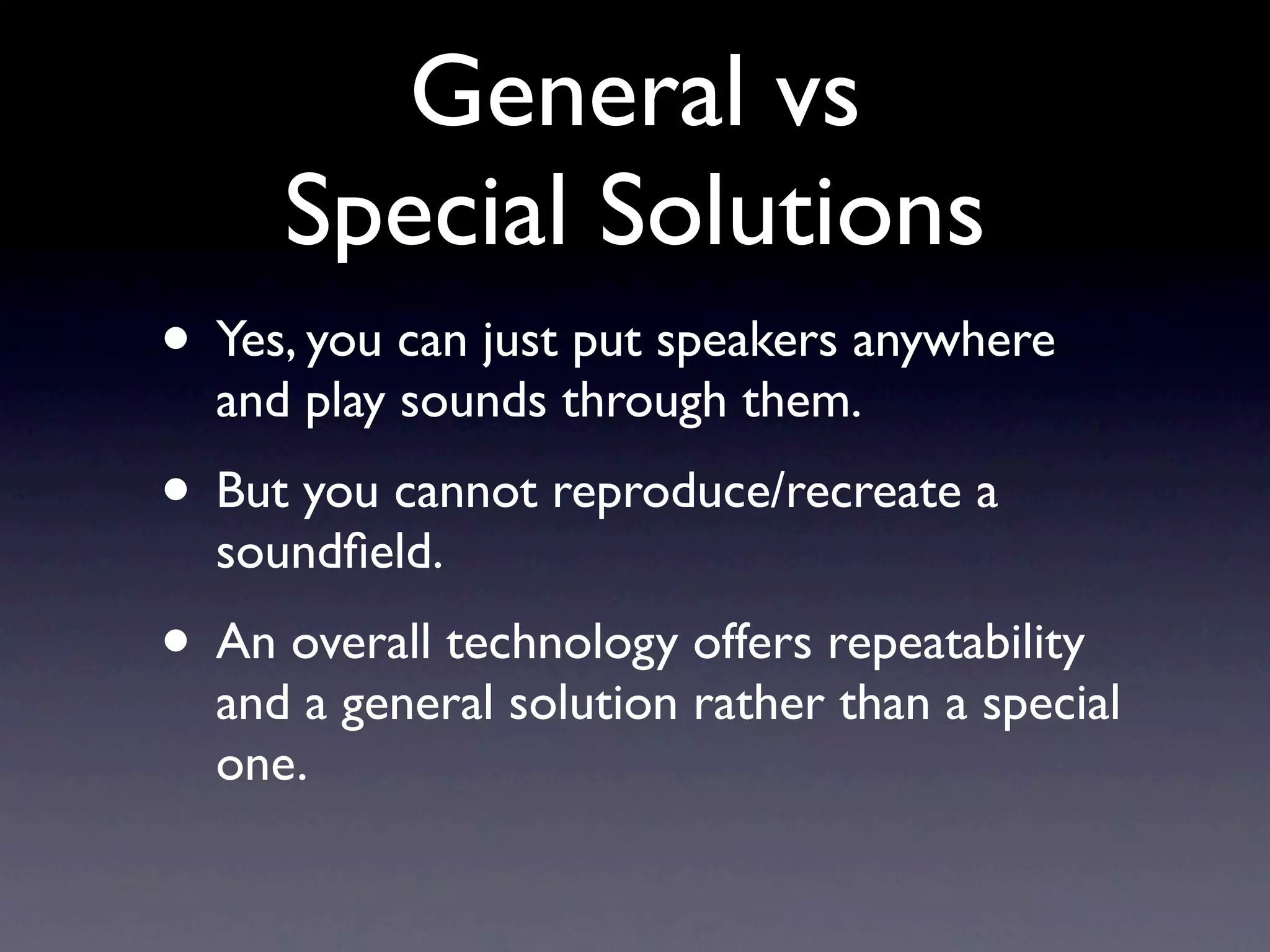 General vs
     Special Solutions
• Yes, you can just put speakers anywhere
  and play sounds through them.
• But you cannot reproduce/recreate a
  soundﬁeld.
• An overall technology offers repeatability
  and a general solution rather than a special
  one.
 