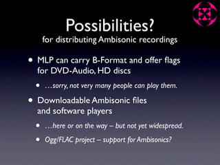 Possibilities?
     for distributing Ambisonic recordings

• MLP can carry B-Format and offer ﬂags
  for DVD-Audio, HD discs
 •   …sorry, not very many people can play them.

• Downloadable Ambisonic ﬁles
  and software players
 •   …here or on the way – but not yet widespread.

 •   Ogg/FLAC project – support for Ambisonics?
 