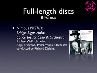 Full-length discs
                    B-Format

• Nimbus NI5763:
  Bridge, Elgar, Holst:
  Concertos for Cello & Orchestra
  Raphael Walﬁsch, cello;
  Royal Liverpool Philharmonic Orchestra
  conducted by Richard Dickins.
 