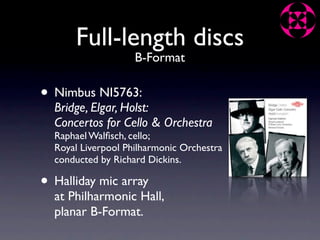 Full-length discs
                    B-Format

• Nimbus NI5763:
  Bridge, Elgar, Holst:
  Concertos for Cello & Orchestra
  Raphael Walﬁsch, cello;
  Royal Liverpool Philharmonic Orchestra
  conducted by Richard Dickins.

• Halliday mic array
  at Philharmonic Hall,
  planar B-Format.
 