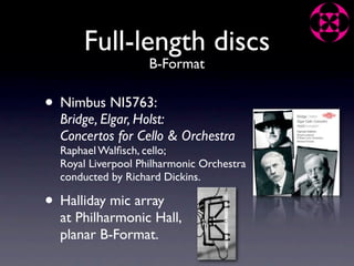 Full-length discs
                    B-Format

• Nimbus NI5763:
  Bridge, Elgar, Holst:
  Concertos for Cello & Orchestra
  Raphael Walﬁsch, cello;
  Royal Liverpool Philharmonic Orchestra
  conducted by Richard Dickins.

• Halliday mic array
  at Philharmonic Hall,
  planar B-Format.
 