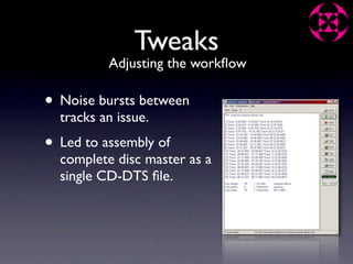 Tweaks
          Adjusting the workﬂow

• Noise bursts between
  tracks an issue.
• Led to assembly of
  complete disc master as a
  single CD-DTS ﬁle.
 