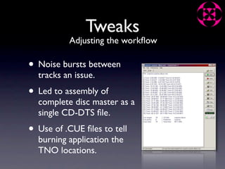 Tweaks
          Adjusting the workﬂow

• Noise bursts between
  tracks an issue.
• Led to assembly of
  complete disc master as a
  single CD-DTS ﬁle.
• Use of .CUE ﬁles to tell
  burning application the
  TNO locations.
 
