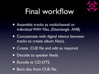 Final workﬂow
• Assemble tracks as multichannel or
  individual WAV ﬁles. (Disentangle .AMB)
• Concatenate with digital silence between
  tracks to create album ﬁle(s).
• Create .CUE ﬁle and edit as required.
• Decode to speaker feeds.
• Encode to CD-DTS.
• Burn disc from CUE ﬁle.
 