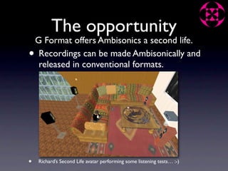 The opportunity
    G Format offers Ambisonics a second life.
•    Recordings can be made Ambisonically and
     released in conventional formats.




•   Richard’s Second Life avatar performing some listening tests… :-)
 