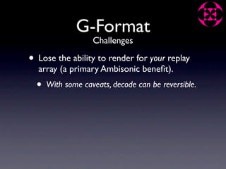 G-Format
                   Challenges

• Lose the ability to render for your replay
  array (a primary Ambisonic beneﬁt).
  •   With some caveats, decode can be reversible.
 