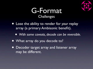 G-Format
                   Challenges

• Lose the ability to render for your replay
  array (a primary Ambisonic beneﬁt).
  •   With some caveats, decode can be reversible.

• What array do you decode to?
• Decoder target array and listener array
  may be different.
 