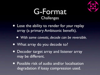 G-Format
                   Challenges

• Lose the ability to render for your replay
  array (a primary Ambisonic beneﬁt).
  •   With some caveats, decode can be reversible.

• What array do you decode to?
• Decoder target array and listener array
  may be different.
• Possible risk of audio and/or localisation
  degradation if lossy compression used.
 
