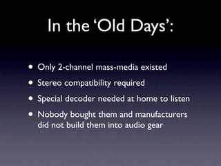 In the ‘Old Days’:

• Only 2-channel mass-media existed
• Stereo compatibility required
• Special decoder needed at home to listen
• Nobody bought them and manufacturers
  did not build them into audio gear
 