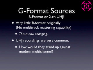 G-Format Sources
            B-Format or 2-ch UHJ?
• Very little B-format originally
  (No multitrack mastering capability)
  •   This is now changing.

• UHJ recordings are very common.
 • How would they stand up against
      modern multichannel?
 