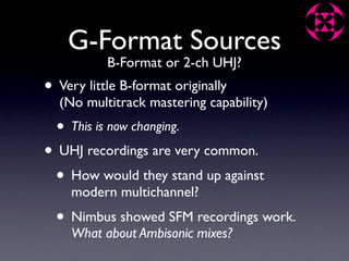G-Format Sources
            B-Format or 2-ch UHJ?
• Very little B-format originally
  (No multitrack mastering capability)
  •   This is now changing.

• UHJ recordings are very common.
 • How would they stand up against
      modern multichannel?
  • Nimbus showed SFM recordings work.
      What about Ambisonic mixes?
 