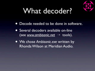 What decoder?
• Decode needed to be done in software.
• Several decoders available on-line
  (see www.ambisonic.net → tools).
• We chose Ambisonic.exe written by
  Rhonda Wilson at Meridian Audio.
 