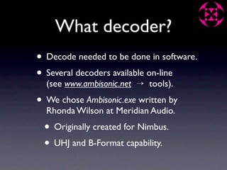 What decoder?
• Decode needed to be done in software.
• Several decoders available on-line
  (see www.ambisonic.net → tools).
• We chose Ambisonic.exe written by
  Rhonda Wilson at Meridian Audio.
 • Originally created for Nimbus.
 • UHJ and B-Format capability.
 