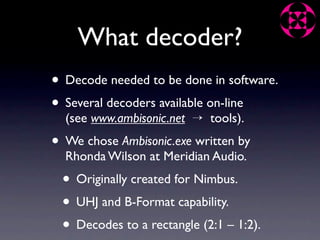 What decoder?
• Decode needed to be done in software.
• Several decoders available on-line
  (see www.ambisonic.net → tools).
• We chose Ambisonic.exe written by
  Rhonda Wilson at Meridian Audio.
 • Originally created for Nimbus.
 • UHJ and B-Format capability.
 • Decodes to a rectangle (2:1 – 1:2).
 