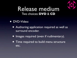 Release medium
           Two choices: DVD & CD

• DVD-Video:
 • Authoring application required as well as
    surround encoder.
 • Images required (even if rudimentary).
 • Time required to build menu structure
    etc.
 