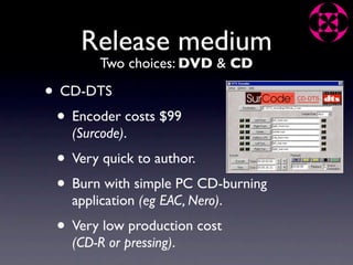 Release medium
         Two choices: DVD & CD

• CD-DTS
 • Encoder costs $99
    (Surcode).
 • Very quick to author.
 • Burn with simple PC CD-burning
    application (eg EAC, Nero).
 • Very low production cost
    (CD-R or pressing).
 