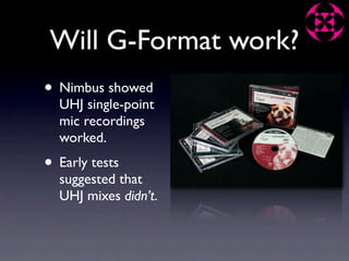 Will G-Format work?
• Nimbus showed
  UHJ single-point
  mic recordings
  worked.
• Early tests
  suggested that
  UHJ mixes didn’t.
 