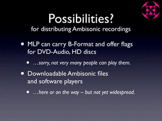 Possibilities?
     for distributing Ambisonic recordings

• MLP can carry B-Format and offer ﬂags
  for DVD-Audio, HD discs
 •   …sorry, not very many people can play them.

• Downloadable Ambisonic ﬁles
  and software players
 •   …here or on the way – but not yet widespread.
 