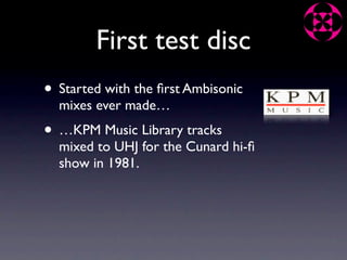 First test disc
• Started with the ﬁrst Ambisonic
  mixes ever made…
• …KPM Music Library tracks
  mixed to UHJ for the Cunard hi-ﬁ
  show in 1981.
 