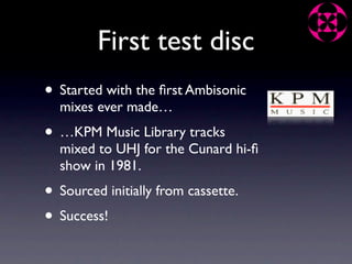 First test disc
• Started with the ﬁrst Ambisonic
  mixes ever made…
• …KPM Music Library tracks
  mixed to UHJ for the Cunard hi-ﬁ
  show in 1981.
• Sourced initially from cassette.
• Success!
 