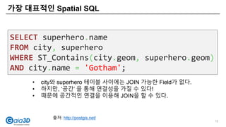 가장 대표적인 Spatial SQL
12
SELECT superhero.name
FROM city, superhero
WHERE ST_Contains(city.geom, superhero.geom)
AND city.name = 'Gotham';
• city와 superhero 테이블 사이에는 JOIN 가능한 Field가 없다.
• 하지만, ‘공간’ 을 통해 연결성을 가질 수 있다!
• 때문에 공간적인 연결을 이용해 JOIN을 할 수 있다.
출처: http://postgis.net/
 