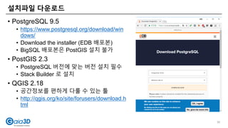 설치파일 다운로드
30
• PostgreSQL 9.5
• https://www.postgresql.org/download/win
dows/
• Download the installer (EDB 배포본)
• BigSQL 배포본은 PostGIS 설치 불가
• PostGIS 2.3
• PostgreSQL 버전에 맞는 버전 설치 필수
• Stack Builder 로 설치
• QGIS 2.18
• 공간정보를 편하게 다룰 수 있는 툴
• http://qgis.org/ko/site/forusers/download.h
tml
 