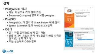 설치
31
• PostgreSQL 설치
• 다음, 다음으로 거의 설치 가능
• Superuser(postgres) 암호로 보통 postgres
• PostGIS
• PostgreSQL 다 설치 후 Stack Builder 에서 설치
• Spatial Extension 밑의 PostGIS 2.3 선택
• QGIS
• 설치 파일 실행으로 쉽게 설치가능
• 샘플 데이터 세트는 공식 매뉴얼을 따라할 사람만
필요 (안 설치 해도 됨)
• 오늘 실습에도 QGIS 필요
 