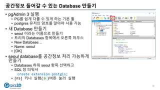 공간정보 들어갈 수 있는 Database 만들기
32
• pgAdmin 3 실행
• PG를 쉽게 다룰 수 있게 하는 기본 툴
• postgres 유저의 암호를 알아야 사용 가능
• 새 Database 만들기
• seoul 이라는 이름으로 만들기
• 트리의 Databases 항목에서 오른쪽 마우스
• New Database…
• Name: seoul
• [OK]
• seoul database를 공간정보 처리 가능하게
만들기
• Databases 하위 seoul 항목 선택하고
• SQL 창 띄워서
create extension postgis;
• [F5] 키나 실행( )버튼 눌러 실행
 