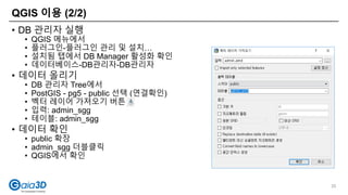 QGIS 이용 (2/2)
35
• DB 관리자 실행
• QGIS 메뉴에서
• 플러그인-플러그인 관리 및 설치…
• 설치됨 탭에서 DB Manager 활성화 확인
• 데이터베이스-DB관리자-DB관리자
• 데이터 올리기
• DB 관리자 Tree에서
• PostGIS - pg5 - public 선택 (연결확인)
• 벡터 레이어 가져오기 버튼
• 입력: admin_sgg
• 테이블: admin_sgg
• 데이터 확인
• public 확장
• admin_sgg 더블클릭
• QGIS에서 확인
 