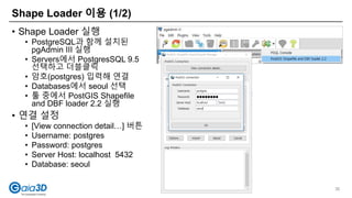 Shape Loader 이용 (1/2)
36
• Shape Loader 실행
• PostgreSQL과 함께 설치된
pgAdmin III 실행
• Servers에서 PostgresSQL 9.5
선택하고 더블클릭
• 암호(postgres) 입력해 연결
• Databases에서 seoul 선택
• 툴 중에서 PostGIS Shapefile
and DBF loader 2.2 실행
• 연결 설정
• [View connection detail…] 버튼
• Username: postgres
• Password: postgres
• Server Host: localhost 5432
• Database: seoul
 