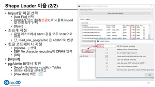 Shape Loader 이용 (2/2)
37
• Import할 파일 선택
• [Add File] 선택
• 데이터가 있는 폴더(한글X)로 이동해 import
할 파일 모두 선택
• [Open]
• 좌표계 지정
• 파일 리스트에서 SRID 값을 모두 5186으로
변경
• 단, road_link_geographic 은 4326으로 변경
• 한글 코드페이지 지정
• [Options…] 선택
• DBF file character encoding에 CP949 입력
• [OK]
• [Import]
• pgAdmin III에서 확인
• Seoul – Schemas – public - Tables
• 원하는 테이블 선택하고
• [View data] 버튼
 