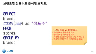 브랜드별 점포수도 분석해 보지요.
42
SELECT
brand,
COUNT(nam) as "점포수"
FROM
stores
GROUP BY
brand;
• 단따옴표 vs 쌍따옴표
- 단따옴표는 문자열을 의미
- 쌍따옴표는 객체명을 의미
- 객체명이 소문자일때는 그냥 적어도 됨
- 한글이나 대문자는 꼭 쌍따옴표 필요
 
