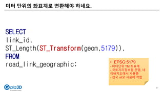 미터 단위의 좌표계로 변환해야 하네요.
47
SELECT
link_id,
ST_Length(ST_Transform(geom,5179)),
FROM
road_link_geographic; • EPSG:5179
- 미터단위 TM 좌표계
- 국토지리정보원 온맵, 네
이버지도에서 사용중
- 전국 규모 사용에 적합
 