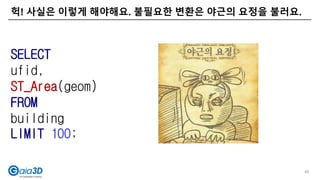 헉! 사실은 이렇게 해야해요. 불필요한 변환은 야근의 요정을 불러요.
49
SELECT
ufid,
ST_Area(geom)
FROM
building
LIMIT 100;
 