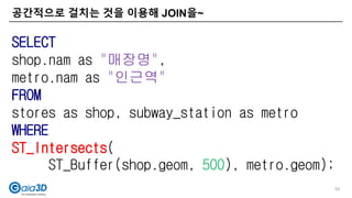 공간적으로 걸치는 것을 이용해 JOIN을~
54
SELECT
shop.nam as "매장명",
metro.nam as "인근역"
FROM
stores as shop, subway_station as metro
WHERE
ST_Intersects(
ST_Buffer(shop.geom, 500), metro.geom);
 