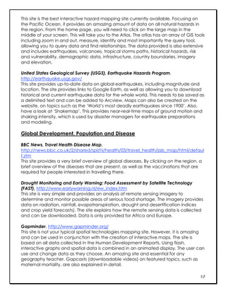 This site is the best interactive hazard mapping site currently available. Focusing on
the Pacific Ocean, it provides an amazing amount of data on all natural hazards in
the region. From the home page, you will need to click on the large map in the
middle of your screen. This will take you to the Atlas. The atlas has an array of GIS tools
including zoom in and out, measure, identify and most importantly the query tool,
allowing you to query data and find relationships. The data provided is also extensive
and includes earthquakes, volcanoes, tropical storms paths, historical hazards, risk
and vulnerability, demographic data, infrastructure, country boundaries, imagery
and elevation.

United States Geological Survey (USGS), Earthquake Hazards Program,
http://earthquake.usgs.gov/
This site provides up-to-date data on global earthquakes, including magnitude and
location. The site provides links to Google Earth, as well as allowing you to download
historical and current earthquake data for the whole world. This needs to be saved as
a delimited text and can be added to Arcview. Maps can also be created on the
website, on topics such as the ‘World’s most deadly earthquakes since 1900’. Also,
have a look at ‘Shakemap’. This provides near-real-time maps of ground motion and
shaking intensity, which is used by disaster managers for earthquake preparations
and modeling.

Global Development, Population and Disease

BBC News, Travel Health Disease Map,
http://news.bbc.co.uk/2/shared/spl/hi/health/03/travel_health/jab_map/html/defaul
t.stm
This site provides a very brief overview of global diseases. By clicking on the region, a
brief overview of the diseases that are present, as well as the vaccinations that are
required for people interested in travelling there.

Drought Monitoring and Early Warning: Food Assessment by Satellite Technology
(FAST), http://www.earlywarning.nl/ew_index.htm
This site is very simple and provides an analysis of remote sensing imagery to
determine and monitor possible areas of serious food shortage. The imagery provides
data on radiation, rainfall, evapotranspiration, drought and desertification indices
and crop yield forecasts). The site explains how the remote sensing data is collected
and can be downloaded. Data is only provided for Africa and Europe.

Gapminder, http://www.gapminder.org/
This site is not your typical spatial technologies mapping site. However, it is amazing
and can be used in conjunction with the creation of interactive maps. The site is
based on all data collected in the Human Development Reports. Using flash,
interactive graphs and spatial data is combined in an animated display. The user can
use and change data as they choose. An amazing site and essential for any
geography teacher. Gapcasts (downloadable videos) on featured topics, such as
maternal mortality, are also explained in detail.

                                                                                        10
 