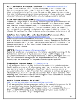 Global Health Atlas, World Health Organisation, http://www.who.int/globalatlas/
The Global Health Atlas is the location for standardized data and statistics for
infectious diseases at country, regional, and global levels. Select the ‘Interactive
Map’ option at the bottom of the page. This map provides a user-friendly mapping
interface that allows users to select geographic areas of interest and create maps of
diseases, the location of health facilities, schools, roads, geographic features.

Health Map:Global Disease Alert Map, http://www.healthmap.org/en
This site uses Google maps as the viewing platform to provide spatial information on
the world’s diseases. The site uses various RSS news feeds from medical data bases
and news sites, including Google News and the World Health Organisation. Using this
data, the site maps reported cases of diseases in the last 30 days. The viewer can
zoom to specific countries and continents, as well as specific alerts by country. The
site uses GIS layering of the differing disease, so these layers can be turned on or off.

ReliefWeb, United Nations Office for the Coordination of Humanitarian Affairs,
http://www.reliefweb.int/rw/dbc.nsf/doc100?OpenForm
ReliefWeb serves the needs of the humanitarian community by providing a global
hub of time-critical humanitarian information on complex emergencies and natural
disasters. On the home page, select ‘Map Centre’ and search maps by date, or by
country and emergency. Each map provides an explanation of the humanitarian
issue and satellite imagery.

RESPOND, http://www.respond-int.org/respondlive/
Respond is an alliance of European and International organizations working with the
humanitarian community to improve access to maps, satellite imagery and
geographical information. The site provides access to a library of imagery on recent
and past humanitarian emergencies. The maps are not interactive, but can be
downloaded. File downloads for Google Earth layers are also available.

The Population Reference Bureau, http://www.prb.org
This is a US based site that provides statistical information about global population,
health and the environment. The home page is very easy to navigate, and the user
can browse by topic. By selecting the ‘Datafinder’ tab, the user can browse by
geographical location or topic. This data is then presented as rankings, bar graphs or
choropleth maps. The ‘Educator’ tab provides more than 30 lesson plans and other
teaching tools, tailored to subject-area teaching standards. Some of these resources
are at cost and all are written for US schools.

UNOSAT, Satellite Solutions for All, Maps ETC,
http://unosat.web.cern.ch/unosat/asp/prod_free.asp?id=66
This is a wonderful site that provides maps useful for the humanitarian community. This
is not an interactive mapping site, but does provide static high resolution
downloadable satellite imagery. This imagery is taken from various satellites (Ikonos,
SPOT, LANDSAT, ENVISAT) to provide detailed maps of human issues. A detailed
explanation of each of the maps is also provided.

                                                                                        11
 