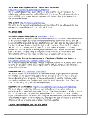 Sokwanele, Mapping the Election Conditions in Zimbabwe,
http://www.sokwanele.com/map/all_breaches
This site uses Google maps as an interface, allowing the viewer to look at the
relationship between certain political factors in the recent Zimbabwean elections
(March 2008). Using layers, the user can look at food supplies, voter registration,
unlawful detention etc.

Who is Sick?, http://whoissick.org/sickness/
This is the site for current and local sickness information. This is a US based site that
allows users to post information about their sickness.

Weather Data

Australian Bureau of Meteorology, www.bom.gov.au
This is the best site for up-to-date weather information in Australia. The latest addition
of the Doppler Radar, as well as animations for the last 10 minutes, 1 hour and 24
hours is great for class. GIS data and satellite imagery can also be downloaded from
the site. Look specifically at the tabs on the left hand side of the site. This includes
‘Water and Land Management’ (specific data for people involved in primary
production, natural resource management and industry), ‘Water Information’ (a new
part of the BOM site providing a comprehensive overview of water data) and
‘Climate Data Online’ (provides climate maps or specific climate data).

Interactive Sea Surface Temperature Map of Australia, CSIRO Marine Research,
http://www.marine.csiro.au/~lband/web_point/
This map provides up-to-date sea surface temperature data for Australia for all areas.
Clicking on any spot on the map will provide the latitude, longitude and the sea
surface temperature.

Unisys Weather, http://weather.unisys.com/
This is a US based site that provides a complete source of geographical weather
information for the country. No global data is provided, however it does provide
detailed explanations of satellite imagery, enhanced IR satellite imagery, radar
summaries and forecasts. The best feature of the site is the explanation of weather
forecast modeling using remote sensing imagery.

Weatherzone, Stormtracker, http://www.weatherzone.com.au/stormtracker.jsp
This site is allows you to view different elements of current weather patterns,
particularly storm weather in Australia. You can view the country as a whole, or zoom
in to particular states and territories. The site uses basic GIS tools to allow differing
layers of information to be shown, including the weather radar, weather observations
and satellite imagery. A detailed glossary and legend is also provided, to explain the
differing symbols. Links are also available to other websites.

Spatial Technologies but Left of Centre


                                                                                            12
 