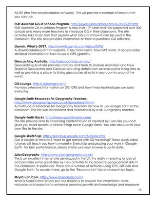 AEJEE (the free downloadable software). This will provide a number of lessons that
you can use.

ESRI Australia GIS in Schools Program, http://www.esriaustralia.com.au/esri/962.html
ESRI Australia GIS in Schools Program is now in its 10th year and has supported over 500
schools and many more teachers to introduce GIS in their classrooms. The site
provides links to sections that explain what GIS is and how it can be used in the
classroom. The site also provides information on how to purchase GIS software.

Garmin, What is GPS?, http://www8.garmin.com/aboutGPS/
A downloadable pdf that explains, in lay mans terms, how GPS works. It also provides
detailed information on how to use a GPS (garmin).

Geocaching Australia, http://geocaching.com.au/
Geocaching Australia provides statistics and tools to analyse Australian and New
Zealand Geocaches and Geocachers using details from several cache listing sites as
well as providing a place for listing geocaches directly in any country around the
world.

GIS Lounge, http://gislounge.com/
Provides extensive information on GIS, GPS and how these technologies are used
everyday.

Google Earth Resources for Geography Teachers,
http://www.geographypages.co.uk/googleearth.htm
A multitude of resources for Geography teachers on how to use Google Earth in the
classroom. This site was established and maintained by a UK Geography teacher.

Google Earth Hacks, http://www.gearthhacks.com/
This site provides links to interesting content found or created by users like you and
gives you quick access to check things out in Google Earth. You can also submit your
own files to the site.

Google Sketch Up, http://sketchup.google.com/tutorials.html
Got a couple of minutes? Want to get started with 3D modeling? These quick video
tutorials will teach you how to model in SketchUp and placing your work in Google
Earth. For best performance, please make sure your browser is up-to-date.

JuicyGeography, http://www.juicygeography.co.uk/
This is an excellent internet site developed in the UK. It is really interesting to look at
and provides some great step by step activities to incorporate geographical skills in
the classroom. In particular, there are a number of activities using GPS, GIS skills and
Google Earth. To access these, go to the ‘Resource List’ tab and search by topic.

MapCruzin.Com, http://www.mapcruzin.com/
What is MapCruzin? Simply put, our mission is to provide the information, tools,
resources and expertise to enhance personal growth and knowledge and empower
                                                                                              16
 