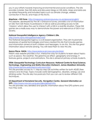 you in your efforts towards improving environmental and social conditions. The site
provides tutorials, free GIS data and discussion blogs on GIS data. Maps and data are
up-dated frequently and included topics such as climate change, wireless
connection in the US, and maps of the Arctic.

MapZone – GIS Zone, http://mapzone.ordnancesurvey.co.uk/giszone/english/
This website, developed by the UK’s Ordnance Survey, provides a lot of information
on GIS; from GIS theory to professions in GIS as well as providing access to GIS
‘missions’ which allow the user to interact with a GIS in a real-life situation. These GIS
games are a really easy way to demonstrate the power and relevance of GIS in our
society.

National Geospatial Intelligence Agency Children’s Site,
http://www.nima.mil/ngakids/index.html
The National Geospatial Agency is a US based organization. They aim to promote
awareness of spatial technologies and have created this site that includes games
and information aimed at both children and teenagers, to do this. This site has great
information about remote sensing. You will need Flash to view this site.

Space Place, NASA, http://spaceplace.jpl.nasa.gov/en/kids/
NASA’s kids website provides a fun, interactive way for students to learn about topics
such as space, the weather, the greenhouse effect, geography and energy. It
features game, projects and animations. This site is aimed at primary schools students.

STEM: Geospatial Technology Curriculum Resource, National Centre for Rural Science,
Technology, Engineering and Maths Education Outreach, James Maddison University,
http://www.isat.jmu.edu/stem/curriculum.html
This site provides access to 11 step-by-step GIS activities written for both AEJEE (free
version) and Arcmap. Topics include world demographics, disasters, energy use and
drinking water. The site also has podcasts that you can use to review different GIS
techniques.

US Department of Homeland Security, Navigation Centre, General Information on
GPS, http://www.navcen.uscg.gov/gps/default.htm
This site provides very detailed and specific information about the GPS systems and
how they work.




                                                                                         17
 