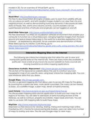 models in 3D. For an overview of Virtual Earth, go to
http://www.ted.com/index.php/talks/stephen_lawler_tours_microsoft_virtual_earth.ht
ml

World Wind, http://worldwind.arc.nasa.gov
This free to download NASA 3D engine enables users to zoom from satellite altitude
into any place on earth, and with LandSat images students can view their city and
neighbourhood. As well as demonstrating hurricane dynamics it also produces daily
data on floods, fires, storms and volcanic activity. Country borders can be
superimposed and lines of latitude and longitude can be toggled on and off.

World Wide Telescope, http://www.worldwidetelescope.org/
This free download “is a Web 2.0 visualization software environment that enables your
computer to function as a virtual telescope—bringing together imagery from the best
ground and space-based telescopes in the world for a seamless exploration of the
universe” - as explained by Microsoft. For an overview and demonstration of World
Wide Telescope by its creator, Curtis Wong, go to
http://www.ted.com/index.php/talks/roy_gould_and_curtis_wong_preview_the_worl
dwide_telescope.html

                    Interactive Mapping Sites on the Internet

    The following are interactive mapping sites that allow the user to view and
 manipulate spatial data on the internet site. There are many more sites available. In
   particular, have a look at your local city council website as many councils are
                 moving towards local online mapping applications.

Geoscience Australia, Mapconnect, http://www.ga.gov.au/mapconnect/
This section of the Geoscience website allows the user to construct your own
topographic map of any specific area, using basic interactive mapping skills. You can
add whatever data that you desire.

Google Maps, http://maps.google.com
This site is a general mapping site that allows users to access 2D maps for the globe.
By zooming into a particular area, more detail is provided. The maps can be viewed
as basic, as a satellite image, a plain map, terrain or hybrid (mixture).

Land Victoria, http://services.land.vic.gov.au/maps/interactive.jsp
This site provides mapping data and an application to build your own maps for all
regions of Victoria. You are able to add layers of data including sections of the
Melways, as well as contours, property boundaries, major roads and rivers. You are
able to use basic GIS mapping skills to build these maps.

MapTube, http://www.maptube.org/home.aspx
MapTube is a free resource for viewing, sharing, mixing and mashing maps online.
Created by UCL’s Centre for Advanced Spatial Analysis, users can select any number
of maps to overlay and view. The site uses Google maps to view maps.
                                                                                         2
 
